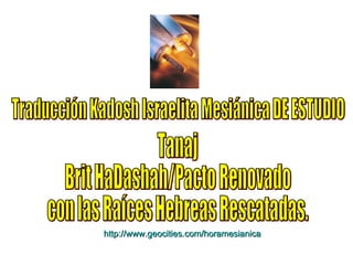 Traducción Kadosh Israelita Mesiánica DE ESTUDIO Tanaj  Brit HaDashah/Pacto Renovado con las Raíces Hebreas Rescatadas. http:// www.geocities.com/horamesianica 