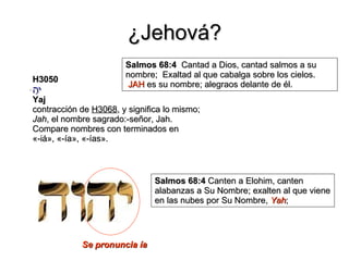 ¿Jehová? H3050 יָהּ Yaj contracción de  H3068 , y significa lo mismo;  Jah , el nombre sagrado:-señor, Jah. Compare nombres con terminados en «-iá», «-ía», «-ías». Se pronuncia ía Salmos 68:4   Cantad a Dios, cantad salmos a su nombre;  Exaltad al que cabalga sobre los cielos.  JAH  es su nombre; alegraos delante de él.  Salmos 68:4  Canten a Elohim, canten alabanzas a Su Nombre; exalten al que viene en las nubes por Su Nombre,  Yah ; 