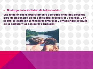  Noviazgo en la sociedad de Latinoamérica
Una relación social explícitamente acordada entre dos personas
para acompañarse en las actividades recreativas y sociales, y en
la cual se expresan sentimientos amorosos y emocionales a través
de la palabra y los contactos corporales.
 
