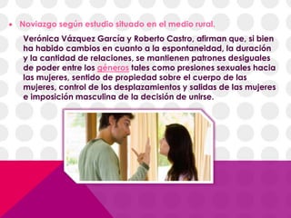  Noviazgo según estudio situado en el medio rural.
Verónica Vázquez García y Roberto Castro, afirman que, si bien
ha habido cambios en cuanto a la espontaneidad, la duración
y la cantidad de relaciones, se mantienen patrones desiguales
de poder entre los géneros tales como presiones sexuales hacia
las mujeres, sentido de propiedad sobre el cuerpo de las
mujeres, control de los desplazamientos y salidas de las mujeres
e imposición masculina de la decisión de unirse.
 