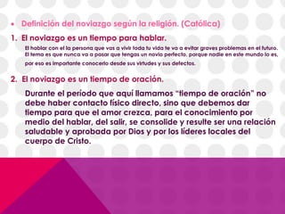  Definición del noviazgo según la religión. (Católica)
1. El noviazgo es un tiempo para hablar.
El hablar con el la persona que vas a vivir toda tu vida te va a evitar graves problemas en el futuro.
El tema es que nunca va a pasar que tengas un novio perfecto, porque nadie en este mundo lo es,
por eso es importante conocerlo desde sus virtudes y sus defectos.
2. El noviazgo es un tiempo de oración.
Durante el período que aquí llamamos “tiempo de oración” no
debe haber contacto físico directo, sino que debemos dar
tiempo para que el amor crezca, para el conocimiento por
medio del hablar, del salir, se consolide y resulte ser una relación
saludable y aprobada por Dios y por los líderes locales del
cuerpo de Cristo.
 
