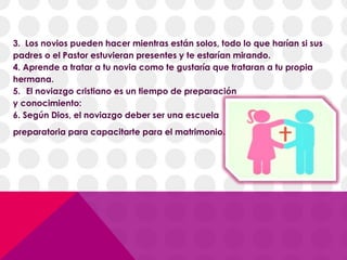 3. Los novios pueden hacer mientras están solos, todo lo que harían si sus
padres o el Pastor estuvieran presentes y te estarían mirando.
4. Aprende a tratar a tu novia como te gustaría que trataran a tu propia
hermana.
5. El noviazgo cristiano es un tiempo de preparación
y conocimiento:
6. Según Dios, el noviazgo deber ser una escuela
preparatoria para capacitarte para el matrimonio.
 