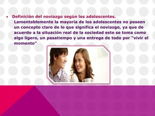  Definición del noviazgo según los adolescentes.
Lamentablemente la mayoría de los adolescentes no poseen
un concepto claro de lo que significa el noviazgo, ya que de
acuerdo a la situación real de la sociedad este se toma como
algo ligero, un pasatiempo y una entrega de todo por “vivir el
momento”
 