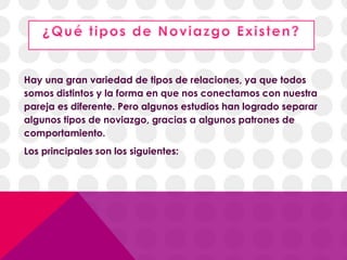 Hay una gran variedad de tipos de relaciones, ya que todos
somos distintos y la forma en que nos conectamos con nuestra
pareja es diferente. Pero algunos estudios han logrado separar
algunos tipos de noviazgo, gracias a algunos patrones de
comportamiento.
Los principales son los siguientes:
 