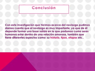Con esta investigación que hicimos acerca del noviazgo pudimos
darnos cuenta que el noviazgo es muy importante, ya que de él
depende formar una base solida en la que podamos como seres
humanos estar dentro de una relación amorosa, también que
tiene diferentes aspectos como: su historia, tipos, etapas etc..
 