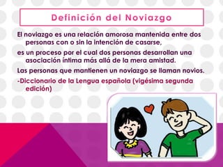 El noviazgo es una relación amorosa mantenida entre dos
personas con o sin la intención de casarse,
es un proceso por el cual dos personas desarrollan una
asociación íntima más allá de la mera amistad.
Las personas que mantienen un noviazgo se llaman novios.
-Diccionario de la Lengua española (vigésima segunda
edición)
 
