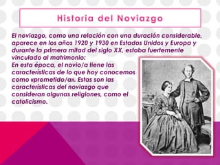 El noviazgo, como una relación con una duración considerable,
aparece en los años 1920 y 1930 en Estados Unidos y Europa y
durante la primera mitad del siglo XX, estaba fuertemente
vinculado al matrimonio:
En esta época, el novio/a tiene las
características de lo que hoy conocemos
como «prometido/a». Estas son las
características del noviazgo que
consideran algunas religiones, como el
catolicismo.
 