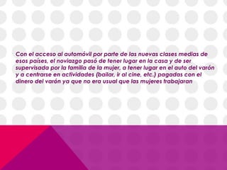 Con el acceso al automóvil por parte de las nuevas clases medias de
esos países, el noviazgo pasó de tener lugar en la casa y de ser
supervisada por la familia de la mujer, a tener lugar en el auto del varón
y a centrarse en actividades (bailar, ir al cine, etc.) pagadas con el
dinero del varón ya que no era usual que las mujeres trabajaran
 