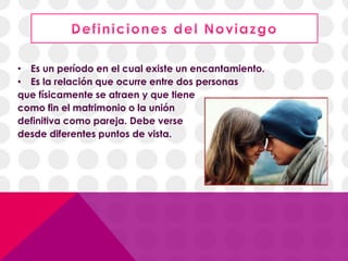 • Es un período en el cual existe un encantamiento.
• Es la relación que ocurre entre dos personas
que físicamente se atraen y que tiene
como fin el matrimonio o la unión
definitiva como pareja. Debe verse
desde diferentes puntos de vista.
 