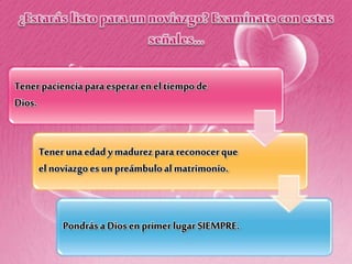 Tenerpacienciapara esperaren eltiempo de
Dios.
Teneruna edad ymadurezpara reconocerque
el noviazgoes un preámbuloal matrimonio.
Pondrása Dios enprimerlugar SIEMPRE.
 