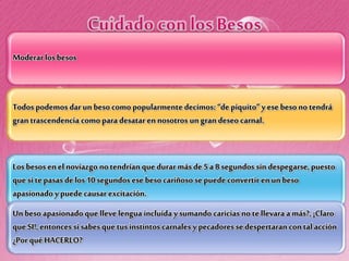 Moderar losbesos
Todos podemos dar un beso como popularmente decimos: “de piquito” y ese beso no tendrá
gran trascendencia como para desatar en nosotros un gran deseo carnal.
Los besos en el noviazgo notendrían que durar más de 5a 8 segundos sin despegarse, puesto
que si te pasas delos 10 segundos ese beso cariñoso se puede convertir en un beso
apasionado y puede causar excitación.
Un beso apasionado que lleve lengua incluida y sumando caricias no te llevara a más?, ¡Claro
que SI!, entonces si sabes que tus instintos carnales y pecadores se despertaran con tal acción
¿Por qué HACERLO?
 