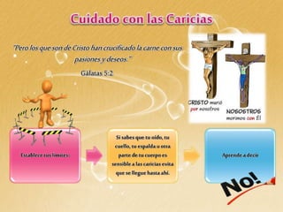 Establecetus límites:
Si sabesque tu oído,tu
cuello,tu espaldau otra
partede tu cuerpoes
sensiblea lascaricias evita
que se llegue hasta ahí.
Aprendea decir
“PerolosquesondeCristo hancrucificadolacarneconsus
pasionesydeseos.”
Gálatas 5:2
 