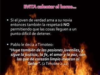  Si el joven de verdad ama a su novia
entonces también la respetará NO
permitiendo que las cosas lleguen a un
punto difícil de detener.
 Pablo le decía aTimoteo:
“Huye también de las pasiones juveniles, y
sigue la justicia, la fe, el amor y la paz, con
los que de corazón limpio invocan al
Señor”. (2Timoteo 2:22)
 