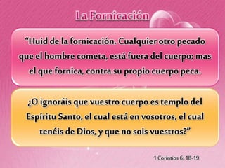 “Huidde la fornicación. Cualquier otropecado
que elhombre cometa, está fueradel cuerpo;mas
el quefornica, contrasu propio cuerpopeca.
¿O ignoráis que vuestrocuerpo es templodel
Espíritu Santo,el cual está en vosotros, el cual
tenéis de Dios, y que nosois vuestros?”
1 Corintios 6: 18-19
 