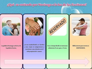 LapalabraNoviazgosederiva de
lapalabraNovios,
yes un estadodonde un hombre
y una mujer se comprometen y
mantienen unarelacióncon el
solopropósitode casarse.
Es un tiempodondesereservaran
solamenteel uno para el otro.
Bíblicamenteparanovioses
DESPOSADOS.
 