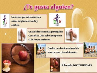 No tienesque adelantarteen
nada,simplementecalla y
analiza.
Unas delascosasmasprincipales:
Consultaa Diossobreque piensa
Éldelo que tusientes.
Entablauna bonitaamistadsin
mostrarotraclasede interés.
Sobretodo,NO TE ILUSIONES.
 