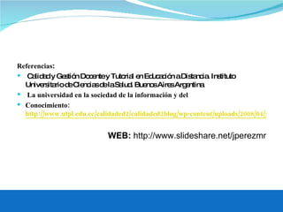Referencias : Calidad y Gestión Docente y Tutorial en Educación a Distancia. Instituto Universitario de Ciencias de la Salud. Buenos Aires Argentina La universidad en la sociedad de la información y del Conocimiento:  http://www.utpl.edu.ec/calidaded2/calidaded2blog/wp-content/uploads/2008/04/joseluisgranda.pdf WEB:  http://www.slideshare.net/jperezmr 