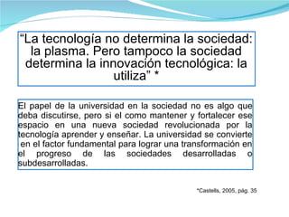 El papel de la universidad en la sociedad no es algo que deba discutirse, pero si el como mantener y fortalecer ese espacio en una nueva sociedad revolucionada por la tecnología aprender y enseñar. La universidad se convierte  en el factor fundamental para lograr una transformación en el progreso de las sociedades desarrolladas o subdesarrolladas. “ La tecnología no determina la sociedad: la plasma. Pero tampoco la sociedad determina la innovación tecnológica: la utiliza” * *Castells, 2005, pág. 35 
