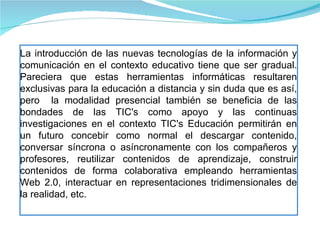 La introducción de las nuevas tecnologías de la información y comunicación en el contexto educativo tiene que ser gradual. Pareciera que estas herramientas informáticas resultaren exclusivas para la educación a distancia y sin duda que es así, pero  la modalidad presencial también se beneficia de las bondades de las TIC's como apoyo y las continuas investigaciones en el contexto TIC's Educación permitirán en un futuro concebir como normal el descargar contenido, conversar síncrona o asíncronamente con los compañeros y profesores, reutilizar contenidos de aprendizaje, construir contenidos de forma colaborativa empleando herramientas Web 2.0, interactuar en representaciones tridimensionales de la realidad, etc. 