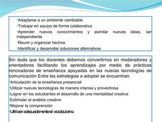 Sin duda que los docentes debemos convertirnos en moderadores y orientadores facilitando los aprendizajes por medio de prácticas renovadoras de enseñanza apoyadas en las nuevas tecnologías de comunicación Entre las estrategias a adoptar se encuentran: Articulación de la enseñanza presencial Utilizar nuevas tecnologías de manera intensa y provechosa Lograr en los estudiantes el desarrollo de una mentalidad creativa Estimular el análisis creativo Mejorar la comprensión Utilizar adecuadamente el vocabulario. Adaptarse a un ambiente cambiable Trabajar en equipo de forma colaborativa Aprender nuevos conocimientos y asimilar nuevas ideas, ser independiente. Reunir y organizar hechos Identificar y desarrollar soluciones alternativas 