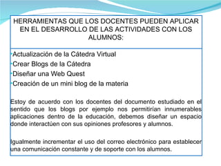 HERRAMIENTAS QUE LOS DOCENTES PUEDEN APLICAR EN EL DESARROLLO DE LAS ACTIVIDADES CON LOS ALUMNOS: Actualización de la Cátedra Virtual Crear Blogs de la Cátedra Diseñar una Web Quest Creación de un mini blog de la materia Estoy de acuerdo con los docentes del documento estudiado en el sentido que los blogs por ejemplo nos permitirían innumerables aplicaciones dentro de la educación, debemos diseñar un espacio donde interactúen con sus opiniones profesores y alumnos. Igualmente incrementar el uso del correo electrónico para establecer una comunicación constante y de soporte con los alumnos. 