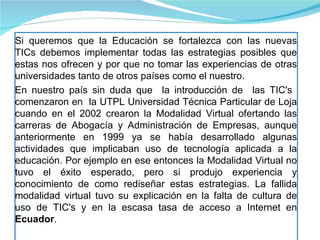 Si queremos que la Educación se fortalezca con las nuevas TICs debemos implementar todas las estrategias posibles que estas nos ofrecen y por que no tomar las experiencias de otras universidades tanto de otros países como el nuestro. En nuestro país sin duda que  la introducción de  las TIC's  comenzaron en  la UTPL Universidad Técnica Particular de Loja cuando en el 2002 crearon la Modalidad Virtual ofertando las carreras de Abogacía y Administración de Empresas, aunque anteriormente en 1999 ya se había desarrollado algunas actividades que implicaban uso de tecnología aplicada a la educación. Por ejemplo en ese entonces la Modalidad Virtual no tuvo el éxito esperado, pero si produjo experiencia y conocimiento de como rediseñar estas estrategias. La fallida modalidad virtual tuvo su explicación en la falta de cultura de uso de TIC's y en la escasa tasa de acceso a Internet en  Ecuador .  