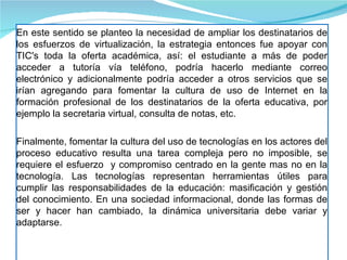 En este sentido se planteo la necesidad de ampliar los destinatarios de los esfuerzos de virtualización, la estrategia entonces fue apoyar con TIC's toda la oferta académica, así: el estudiante a más de poder acceder a tutoría vía teléfono, podría hacerlo mediante correo electrónico y adicionalmente podría acceder a otros servicios que se irían agregando para fomentar la cultura de uso de Internet en la formación profesional de los destinatarios de la oferta educativa, por ejemplo la secretaria virtual, consulta de notas, etc. Finalmente, fomentar la cultura del uso de tecnologías en los actores del proceso educativo resulta una tarea compleja pero no imposible, se requiere el esfuerzo  y compromiso centrado en la gente mas no en la tecnología. Las tecnologías representan herramientas útiles para cumplir las responsabilidades de la educación: masificación y gestión del conocimiento. En una sociedad informacional, donde las formas de ser y hacer han cambiado, la dinámica universitaria debe variar y adaptarse. 