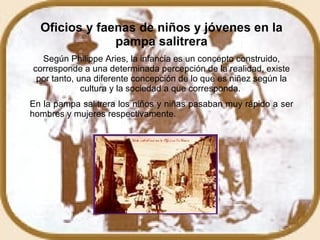 Oficios y faenas de niños y jóvenes en la pampa salitrera Según Philippe Aries, la infancia es un concepto construido, corresponde a una determinada percepción de la realidad, existe por tanto, una diferente concepción de lo que es niñez según la cultura y la sociedad a que corresponda.  En la pampa salitrera los niños y niñas pasaban muy rápido a ser hombres y mujeres respectivamente. 