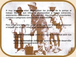 A muy temprana edad despertaban los jóvenes de la pampa al trabajo. Muchos aun niños se incorporaban a faenas extracción, elaboración maestranza y transporte. Algunos muy importantes, curiosos o peligrosos como se verá más adelante. Pero antes una pregunta: ¿cual es la causa por la cual se incorporan a trabajar los niños o niñas a tan temprana edad? a) Causa económica  (eran una ayuda económica para sus  familias) b) Causa formativa  (debía ser aprendiz antes de desarrollar  un oficio autónomamente)  