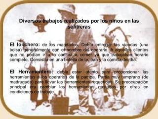 Diversos trabajos realizados por los niños en las salitreras El lonchero:  de los mandados. Debía entregar las viandas (una bolsa) generalmente con el nombre del operario. A aquellos clientes que no podían ir a la cantina a comer ya que trabajaban horario completo. Consistía en una botella de te, pan y la comida del día.  El Herramentero:   debía estar atento para proporcionar las herramientas a los operarios de la pampa. Partía muy temprano (de madrugada) para llevar las herramientas requeridas. Su preocupación principal era cambiar las herramientas gastadas por otras en condiciones de trabajo.  