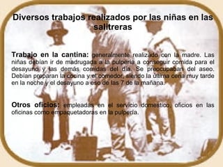 Diversos trabajos realizados por las niñas en las salitreras Trabajo en la cantina:   generalmente realizado con la madre. Las niñas debían ir de madrugada a la pulpería a conseguir comida para el desayuno y las demás comidas del día. Se preocupaban del aseo. Debían preparan la cocina y el comedor, siendo la última cena muy tarde en la noche y el desayuno a eso de las 7 de la mañana.  Otros oficios:   empleadas en el servicio domestico, oficios en las oficinas como empaquetadoras en la pulpería.  