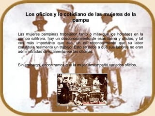 Los oficios y lo cotidiano de las mujeres de la pampa Las mujeres pampinas trabajaron tanto o más que los hombres en la pampa salitrera, hay un desconocimiento de esas faena y oficios, y tal ves más importante que ello, un no reconocimiento que su labor constituía realmente un trabajo. Esto se debe a que sus labores no eran administradas directamente por las oficinas.  Sin embargo, encontramos que la mujer desempeñó variados oficios.  