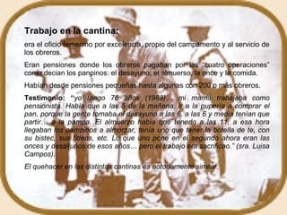 Trabajo en la cantina:   era el oficio femenino por excelencia, propio del campamento y al servicio de los obreros. Eran pensiones donde los obreros pagaban por las “cuatro operaciones” como decian los panpinos: el desayuno, el almuerso, la once y la comida. Habían desde pensiones pequeñas hasta algunas con 200 o más obreros.  Testimonio: “ yo tengo 76 años (1988)… mi mamá trabajaba como pensionista. Había que a las 5 de la mañana, ir a la pupería a comprar el pan, porque la gente tomaba el desayuno a las 6. a las 6 y media tenían que partir… a la pampa. El almuerzo había que tenerlo a las 11. a esa hora llegaban los pampinos a almorzar, tenía uno que tener la botella de te, con su bistec, sus fideos, etc. Lo que uno pone en el segundo ahora eran las onces y desallunos de esos años… pero el trabajo era sacrificao.” (sra. Luisa Campos). El quehacer en las distintas cantinas es notoriamente similar.  