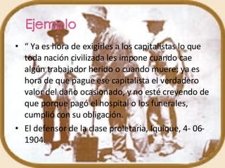 “  Ya es hora de exigirles a los capitalistas lo que toda nación civilizada les impone cuando cae algún trabajador herido o cuando muere; ya es hora de que pague ese capitalista el verdadero valor del daño ocasionado, y no esté creyendo de que porque pagó el hospital o los funerales, cumplió con su obligación. El defensor de la clase proletaria, Iquique, 4- 06-1904. 