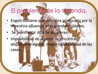 Engels sostiene que esto esta provocado por la repentina afluencia a las grandes ciudades. Se manifiesta: Alza de alquileres. Imposibilidad de algunos de encontrar alojamiento alguno, mayor habitabilidad de las casas. 