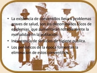 La existencia de conventillos lleva a problemas graves de salud, son los denominados focos de epidemias, que aumentarán notablemente la mortalidad en la población. Inexistencia de servicios de higiene pública. Los periódicos de la época fomentan la eliminación de estos conventillos. 
