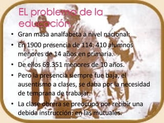 Gran masa analfabeta a nivel nacional:  En 1900 presencia de 114. 410 alumnos menores de 14 años en primaria. De ellos 69.351 menores de 10 años. Pero la presencia siempre fue baja, el ausentismo a clases, se daba por la necesidad de temprana de trabajar. La clase obrera se preocupo por recibir una debida instrucción: en las mutuales. 