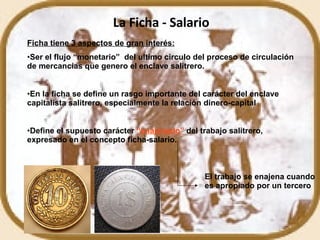 La Ficha - Salario Ficha tiene 3 aspectos de gran interés: Ser el flujo “monetario”  del ultimo circulo del proceso de circulación de mercancías que genero el enclave salitrero. En la ficha se define un rasgo importante del carácter del enclave capitalista salitrero, especialmente la relación dinero-capital Define el supuesto carácter   “enajenado”   del trabajo salitrero, expresado en el concepto ficha-salario. El trabajo se enajena cuando es apropiado por un tercero 