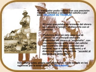El trabajador podía valorar con una precisión notable, cantidad y calidad del caliche y por ende  VALORAR SU TRABAJO. El valor que estaba en la mente del obrero se traducía a “precio” al discutirlo con el corrector. Podemos decir en esta caso que el “precio” es el principal elemento enajenador del obrero al “engañarlo”, con una equivalencia entre valor del caliche (que contiene calidad y cantidad del material, mas el trabajo realizado) y el dinero entregado que permite  “acceder al mercado en forma libre” Este ultimo paso, propio del capitalismo, no se cumple en las salitreras por la existencia de la  ficha-salario . 