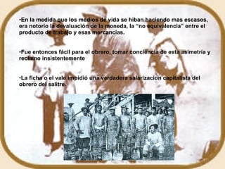 En la medida que los medios de vida se hiban haciendo mas escasos, era notorio la devaluación de la moneda, la “no equivalencia” entre el producto de trabajo y esas mercancías. Fue entonces fácil para el obrero, tomar conciencia de esta asimetría y reclamo insistentemente La ficha o el vale impidió una verdadera salarizacion capitalista del obrero del salitre. 