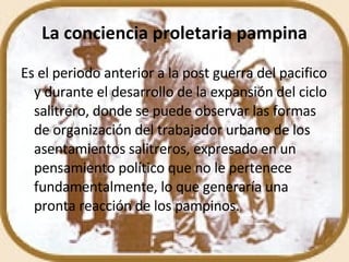 La conciencia proletaria pampina Es el periodo anterior a la post guerra del pacifico y durante el desarrollo de la expansión del ciclo salitrero, donde se puede observar las formas de organización del trabajador urbano de los asentamientos salitreros, expresado en un pensamiento político que no le pertenece fundamentalmente, lo que generaría una pronta reacción de los pampinos. 
