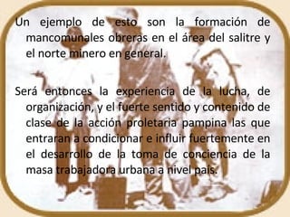 Un ejemplo de esto son la formación de mancomunales obreras en el área del salitre y el norte minero en general. Será entonces la experiencia de la lucha, de organización, y el fuerte sentido y contenido de clase de la acción proletaria pampina las que entraran a condicionar e influir fuertemente en el desarrollo de la toma de conciencia de la masa trabajadora urbana a nivel país. 