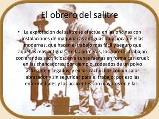 El obrero del salitre La explotación del salitre se efectúa en las oficinas con instalaciones de maquinarias antiguas muy poca de ellas modernas, que hacen el trabajo más fácil y seguro que aquellas mas antiguas. En las primeras, los obreros trabajan con grandes sacrificios; en algunas faenas en forma casi cruel; en las chancadoras, por ejemplo, rodeados de un polvo asfixiante y cegados, y en los cachuchos con un calor abrazador y sin seguridad para el trabajo; por eso las enfermedades y los accidentes son mayores en ellas.  