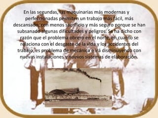 En las segundas, las maquinarias más modernas y perfeccionadas permiten un trabajo más fácil, más descansado, con menos sacrificio y más seguro porque se han subsanado algunas dificultades y peligros. Se ha dicho con razón que el problema obrero en el norte, en cuanto se relaciona con el desgaste de la vida y los accidentes del trabajo, es problema de mecánica e irá disminuyendo con nuevas instalaciones y nuevos sistemas de elaboración.   
