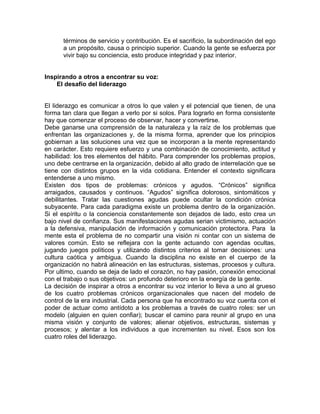 términos de servicio y contribución. Es el sacrificio, la subordinación del ego
      a un propósito, causa o principio superior. Cuando la gente se esfuerza por
      vivir bajo su conciencia, esto produce integridad y paz interior.


Inspirando a otros a encontrar su voz:
    El desafío del liderazgo


El liderazgo es comunicar a otros lo que valen y el potencial que tienen, de una
forma tan clara que llegan a verlo por si solos. Para lograrlo en forma consistente
hay que comenzar el proceso de observar, hacer y convertirse.
Debe ganarse una comprensión de la naturaleza y la raíz de los problemas que
enfrentan las organizaciones y, de la misma forma, aprender que los principios
gobiernan a las soluciones una vez que se incorporan a la mente representando
en carácter. Esto requiere esfuerzo y una combinación de conocimiento, actitud y
habilidad: los tres elementos del hábito. Para comprender los problemas propios,
uno debe centrarse en la organización, debido al alto grado de interrelación que se
tiene con distintos grupos en la vida cotidiana. Entender el contexto significara
entenderse a uno mismo.
Existen dos tipos de problemas: crónicos y agudos. “Crónicos” significa
arraigados, causados y continuos. “Agudos” significa dolorosos, sintomáticos y
debilitantes. Tratar las cuestiones agudas puede ocultar la condición crónica
subyacente. Para cada paradigma existe un problema dentro de la organización.
Si el espíritu o la conciencia constantemente son dejados de lado, esto crea un
bajo nivel de confianza. Sus manifestaciones agudas serian victimismo, actuación
a la defensiva, manipulación de información y comunicación protectora. Para la
mente esta el problema de no compartir una visión ni contar con un sistema de
valores común. Esto se reflejara con la gente actuando con agendas ocultas,
jugando juegos políticos y utilizando distintos criterios al tomar decisiones: una
cultura caótica y ambigua. Cuando la disciplina no existe en el cuerpo de la
organización no habrá alineación en las estructuras, sistemas, procesos y cultura.
Por ultimo, cuando se deja de lado el corazón, no hay pasión, conexión emocional
con el trabajo o sus objetivos: un profundo deterioro en la energía de la gente.
La decisión de inspirar a otros a encontrar su voz interior lo lleva a uno al grueso
de los cuatro problemas crónicos organizacionales que nacen del modelo de
control de la era industrial. Cada persona que ha encontrado su voz cuenta con el
poder de actuar como antídoto a los problemas a través de cuatro roles: ser un
modelo (alguien en quien confiar); buscar el camino para reunir al grupo en una
misma visión y conjunto de valores; alienar objetivos, estructuras, sistemas y
procesos; y alentar a los individuos a que incrementen su nivel. Esos son los
cuatro roles del liderazgo.
 