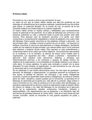 El Octavo hábito


Encuentra su voz y ayuda a otros a que encuentren la suya.
La razón de por que el octavo habito resulta una idea tan poderosa es que
redondea en entendimiento de la persona realizada, entendimiento que da la llave
para liberar un potencial ilimitado. En el mundo de hoy, el camino de la era
industrial conlleva a la mediocridad en su máximo esplendor.
El octavo hábito brinda un estado mental y habilidades para constantemente
buscar el potencial en las personas. Es la clase de liderazgo que comunica a las
personas realmente su valor y potencial hasta el punto que pueden verlo ellas
mismas. Para alcanzar esto es necesario escuchar a la gente. Uno debe
involucrarse y constantemente respaldarlos a través de palabras y los cuatro roles
del liderazgo. Estos pueden resumirse en dos palabras: enfoque y ejecución. Los
dos primeros roles – modelar y buscar el camino de unir la visión – se resumen en
enfoque. Encontrar el camino es esencialmente un trabajo estratégico, decidiendo
cuales son los objetivos de alta prioridad, que valores deben servir como premisas
para alcanzar y sostener dichas metas. Esto requiere un claro entendimiento y
compromiso dentro de la cultura por dichos objetivos. Tal compromiso esta basado
en la confianza y en la cohesión, la esencia de actuar como modelo para la
organización. Los siguientes dos roles – alinear y potenciar – representan la
ejecución. Esto significa crear estructuras, sistemas y procesos que
intencionalmente permiten a los individuos y equipos de trabajo traducir los
objetivos de la organización y sus prioridades en el trabajo cotidiano y sus metas a
corto plazo. En pocas palabras, la gente esta motivada a cumplir con la tarea
dispuesta. En este contexto, la organización, no solo encontrara su voz, sino que
la usara para servir a sus propósitos e intereses.
Se ha explorado lo que podría denominarse como “los tres tipos de grandeza”:
personal, de liderazgo y organizacional. La grandeza personal se encuentra en
tres dones: la libertad de elección, los principios y las cuatro inteligencias
humanas. Cuando se desarrollan estos dones e inteligencias, se cultiva el carácter
pleno de visión, disciplina y pasión guiados por la conciencia. La grandeza en el
liderazgo es alcanzada por la gente que, más allá de su posición, elige inspirar a
otros a encontrar su voz. Esto se alcanza al vivir los cuatro roles del liderazgo. La
grandeza organizacional se alcanza cuando la organización logra el desafío último
de traducir su trabajo y los roles del liderazgo en los principios de la ejecución
dentro de la organización: claridad, compromiso, translación, cohesión y
responsabilidad. Las organizaciones que se gobiernan y se disciplinan bajo las
tres formas de grandeza alcanzan el “punto dulce”. Esto es el nexo donde los tres
círculos coinciden, donde se encuentra la mas grande expresión de poder y
potencial.
 