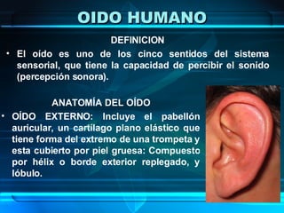 OIDO HUMANO DEFINICION El oído es uno de los cinco sentidos del sistema sensorial, que tiene la capacidad de percibir el sonido (percepción sonora). ANATOMÍA DEL OÍDO OÍDO EXTERNO: Incluye el pabellón auricular, un cartílago plano elástico que tiene forma del extremo de una trompeta y esta cubierto por piel gruesa: Compuesto por hélix o borde exterior replegado, y lóbulo.  