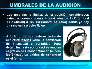 UMBRALES DE LA AUDICIÓN  Los umbrales o límites de la audición considerados estándar corresponden a intensidades de 0 dB (umbral de audición) a 120 dB (umbral de dolor) donde ya hay una molestia o dolor físico. A lo largo de todo este espectro de audiofrecuencias varía la sensación de intensidad o sonoridad. Para determinar esta sonoridad se emplea el gráfico de Fletcher-Munson (curvas isofónicas). La unidad de sonoridad es el fonio. 