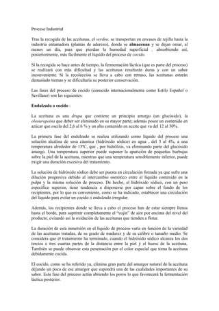 Proceso Industrial
Tras la recogida de las aceitunas, el verdeo, se transportan en envases de rejilla hasta la
industria entamadora (plantas de aderezo), donde se almacenan y se dejan orear, al
menos un día, para que pierdan la humedad superficial , absorbiendo así,
posteriormente, más fácilmente el líquido del proceso de cocido.
Si la recogida se hace antes de tiempo, la fermentación láctica (que es parte del proceso)
se realizará con más dificultad y las aceitunas resultarán duras y con un sabor
inconveniente. Si la recolección se lleva a cabo con retraso, las aceitunas estarán
demasiado tiernas y se dificultaría su posterior conservación.
Las fases del proceso de cocido (conocido internacionalmente como Estilo Español o
Sevillano) son las siguientes:
Endulzado o cocido :
La aceituna es una drupa que contiene un principio amargo (un glucósido), la
oleouropeina que deber ser eliminado en su mayor parte; además posee un contenido en
azúcar que oscila del 2,6 al 6 % y un alto contenido en aceite que va del 12 al 30%.
La primera fase del endulzado se realiza utilizando como líquido del proceso una
solución alcalina de sosa cáustica (hidróxido sódico) en agua , del 3 al 4%, a una
temperatura alrededor de 15ºC, que , por hidrólisis, va eliminando parte del glucósido
amargo. Una temperatura superior puede suponer la aparición de pequeñas burbujas
sobre la piel de la aceituna, mientras que una temperatura sensiblemente inferior, puede
exigir una duración excesiva del tratamiento.
La solución de hidróxido sódico debe ser puesta en circulación forzada ya que sufre una
dilución progresiva debido al intercambio osmótico entre el líquido contenido en la
pulpa y la misma solución de proceso. De hecho, el hidróxido sódico, con un peso
específico superior, tiene tendencia a disponerse por capas sobre el fondo de los
recipientes, por lo que es conveniente, como se ha indicado, establecer una circulación
del líquido para evitar un cocido o endulzado irregular.
Además, los recipientes donde se lleva a cabo el proceso han de estar siempre llenos
hasta el borde, para suprimir completamente el “cojín” de aire por encima del nivel del
producto, evitando así la oxidación de las aceitunas que tienden a flotar.
La duración de esta inmersión en el líquido de proceso varía en función de la variedad
de las aceitunas tratadas, de su grado de madurez y de su calibre o tamaño medio. Se
considera que el tratamiento ha terminado, cuando el hidróxido sódico alcanza los dos
tercios o tres cuartas partes de la distancia entre la piel y el hueso de la aceituna.
También se puede observar esta penetración por el color especial que toma la aceituna
debidamente cocida.
El cocido, como se ha referido ya, elimina gran parte del amargor natural de la aceituna
dejando un poco de ese amargor que supondrá una de las cualidades importantes de su
sabor. Esta fase del proceso actúa abriendo los poros lo que favorecerá la fermentación
láctica posterior.
 