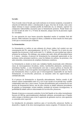 Lavado:
Tras el cocido viene el lavado, que suele realizarse en el mismo recipiente, evacuando la
solución de hidróxido sódico e introduciendo el agua. Esta fase de lavado, tiene como
objeto eliminar la mayor cantidad posible de hidróxido sin, no obstante, suprimir los
compuestos hidrosolubles necesarios para la fermentación posterior. Puede bastar con
un solo lavado de entre 12 y 14 horas de duración, aunque ésta ha de precisarse según
las variedades.
Es una operación de cuya buena ejecución dependerá mucho el resultado final del
proceso. Debe realizarse con aguas no duras y cuidando no airear mucho los frutos para
evitar que se oscurezcan por oxidación.
La fermentación:
La fermentación se realiza en una salmuera de cloruro sódico (sal común) con una
concentración del 9%, aproximadamente ( de 8,6º a 11 º Baumé). En el inicio de esta
segunda fase de proceso, el pH oscila entre 9 y 11 debido a la sosa residual que todavía
arrastran las aceitunas. Sin embargo, una semana más tarde, dicho pH descenderá hasta
6, ó menos ; mientras, el proceso de fermentación ha comenzado apareciendo en las
aceitunas ciertos principios nutritivos, como los hidratos de carbono, las proteínas y las
sales minerales, consecuencia de complejos fenómenos osmóticos.
La fermentación es desde su inicio una verdadera batalla encarnizada entre diferentes
clases de microorganismos (levaduras, mohos, lactobacillus plantarum, aerobacterias,
clostridium bacillus…); esta fermentación será más o menos perfecta en función del
final de la batalla, es decir de aquellos microorganismos susceptibles de sobrevivir. Para
una fermentación eficaz es preciso que el microorganismo responsable de una buena
fermentación, el lactobacillus plantarum, se encuentre entre los supervivientes en
cantidad adecuada.
Si el proceso de fermentación se desarrolla adecuadamente, finaliza cuando el pH
alcanza valores comprendidos entre 4,2 y 4,4, lo que sucede en un periodo muy variable
comprendido entre uno y nueve meses. Existen procedimientos para aceleración de este
proceso de fermentación láctica, uno de ellos consiste en añadir salmueras procedentes
de partidas ya fermentadas; existen también, resultado de recientes investigaciones, la
posibilidad de añadir cultivos seleccionados de lactobacillus plantarum..
Durante el proceso es necesario controlar el nivel del líquido en las cubas (normalmente
bocoyes de 400 kg, aproximadamente) añadiendo salmuera, procurando que el líquido
cubra siempre el producto para evitar la aparición de gérmenes nocivos ;esta operación
es conocida como requerido.
La introducción de principios nutritivos para el lactobacillus plantarum facilita su
desarrollo e impide el de otros microorganismos menos exigentes. El dominio de estos
 